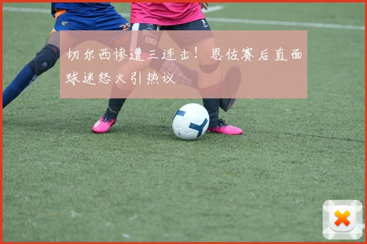 切尔西惨遭三连击！恩佐赛后直面球迷怒火引热议