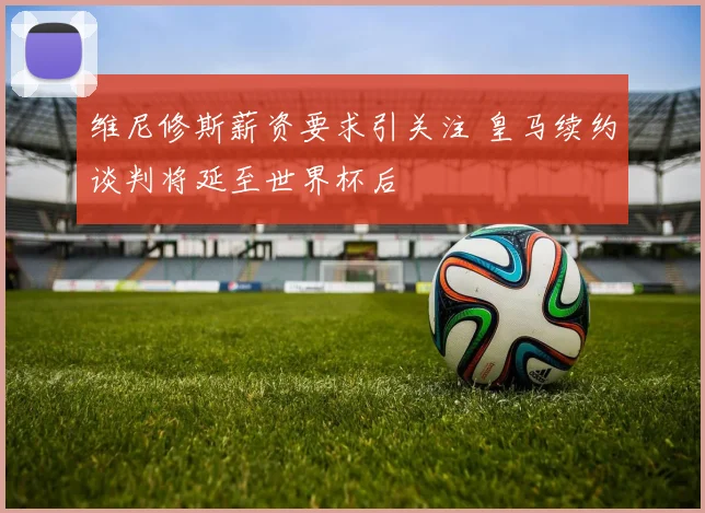 维尼修斯薪资要求引关注 皇马续约谈判将延至世界杯后