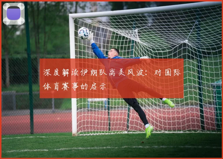 深度解读伊朗队离美风波：对国际体育赛事的启示