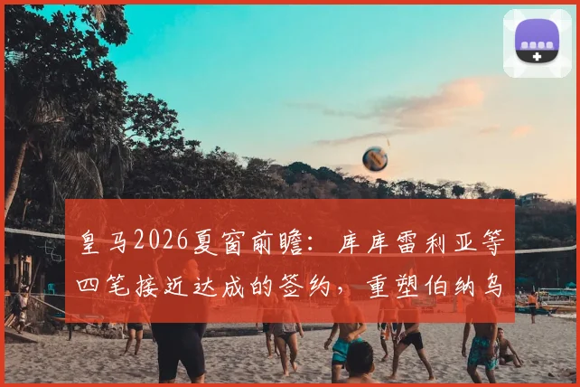 皇马2026夏窗前瞻:库库雷利亚等四笔接近达成的签约,重塑伯纳乌阵容