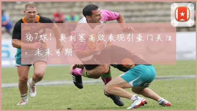 场7球！奥利塞高效表现引豪门关注，未来可期