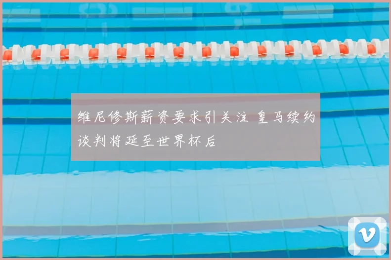 维尼修斯薪资要求引关注 皇马续约谈判将延至世界杯后
